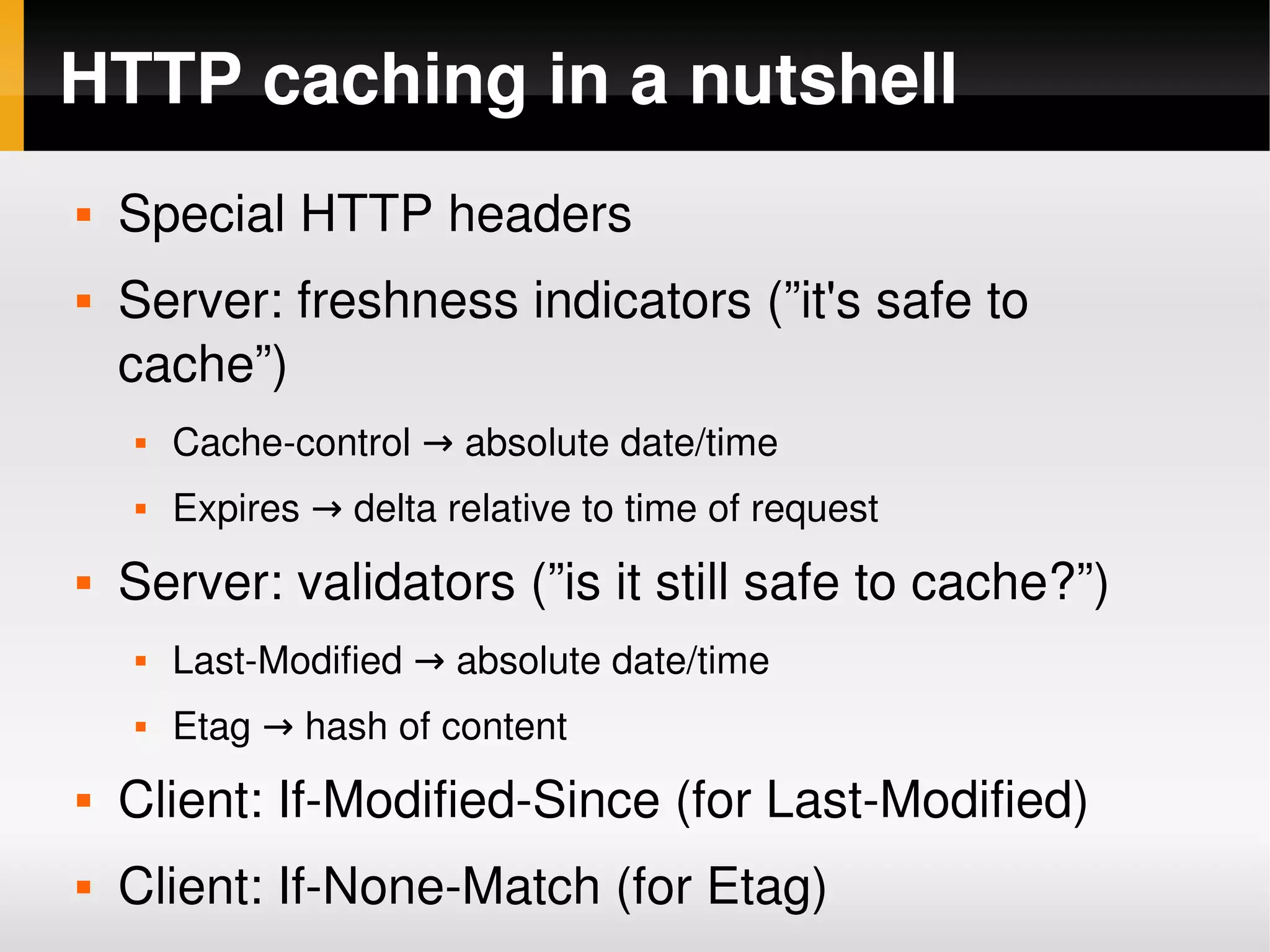 HTTP caching in a nutshell
    Special HTTP headers
    Server: freshness indicators (”it's safe to 
     cache”)
        Cache­control → absolute date/time
        Expires → delta relative to time of request
    Server: validators (”is it still safe to cache?”)
        Last­Modified → absolute date/time
        Etag → hash of content
    Client: If­Modified­Since (for Last­Modified)
 
     Client: If­None­Match (for Etag)
                             
 