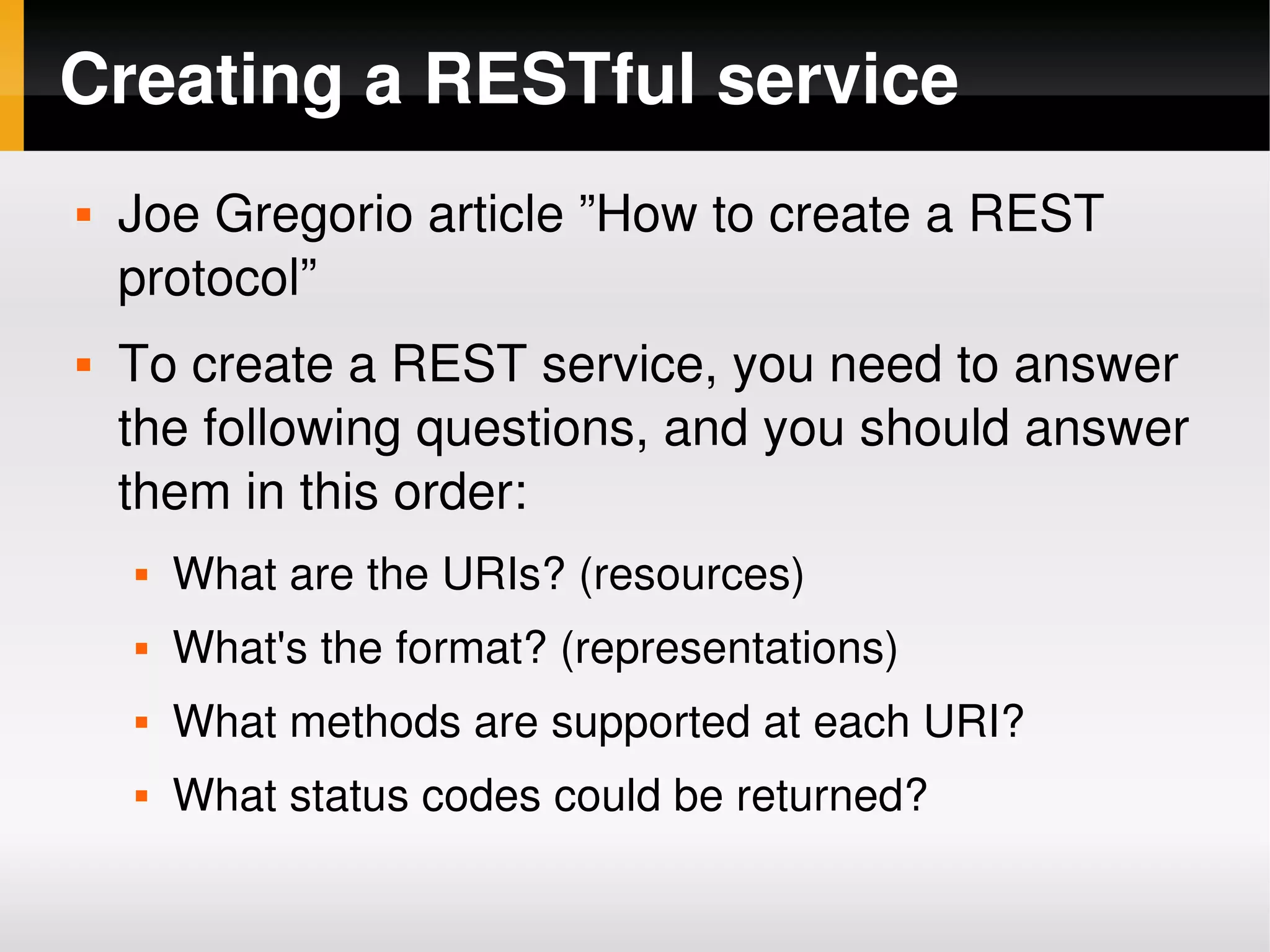 Creating a RESTful service
       Joe Gregorio article ”How to create a REST 
        protocol”
       To create a REST service, you need to answer 
        the following questions, and you should answer 
        them in this order:
           What are the URIs? (resources)
           What's the format? (representations)
           What methods are supported at each URI?
           What status codes could be returned?
                                   
 