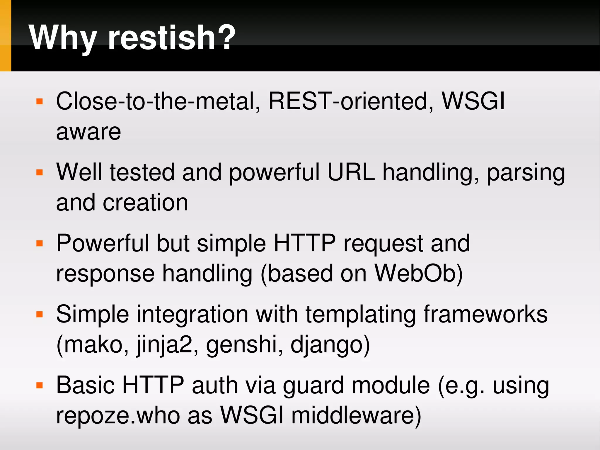 Why restish?
       Close­to­the­metal, REST­oriented, WSGI 
        aware
       Well tested and powerful URL handling, parsing 
        and creation
       Powerful but simple HTTP request and 
        response handling (based on WebOb)
       Simple integration with templating frameworks 
        (mako, jinja2, genshi, django)
       Basic HTTP auth via guard module (e.g. using 
        repoze.who as WSGI middleware)
                              
 