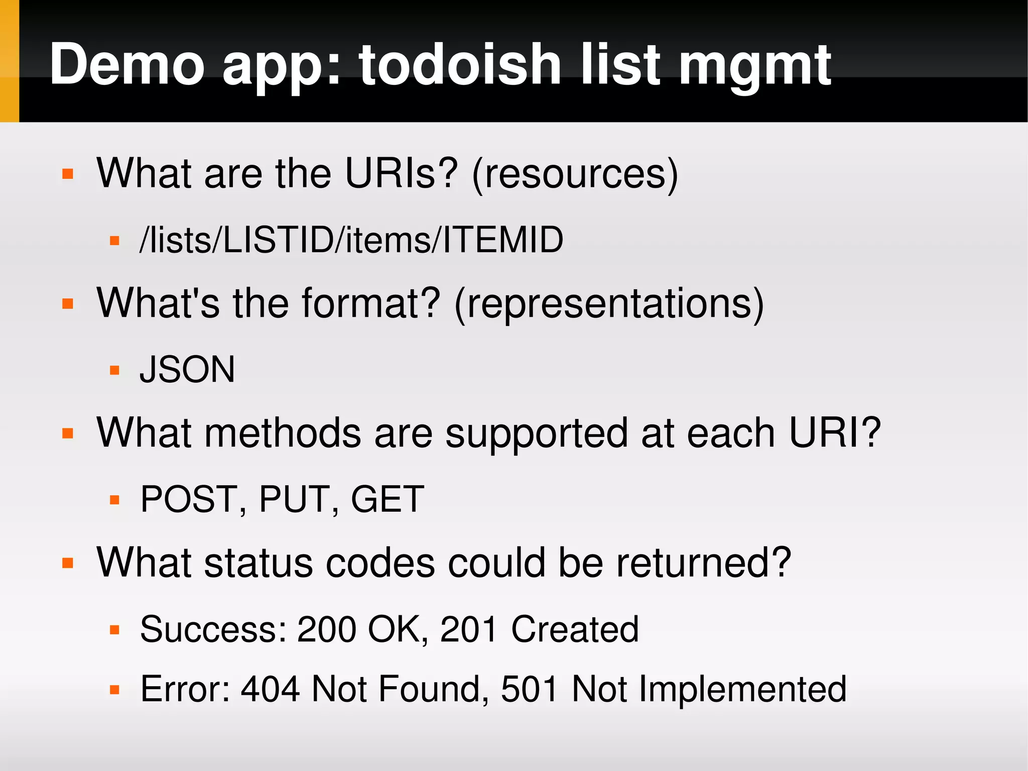 Demo app: todoish list mgmt
       What are the URIs? (resources)
           /lists/LISTID/items/ITEMID
       What's the format? (representations)
           JSON
       What methods are supported at each URI?
           POST, PUT, GET
       What status codes could be returned?
           Success: 200 OK, 201 Created
           Error: 404 Not Found, 501 Not Implemented
                                   
 