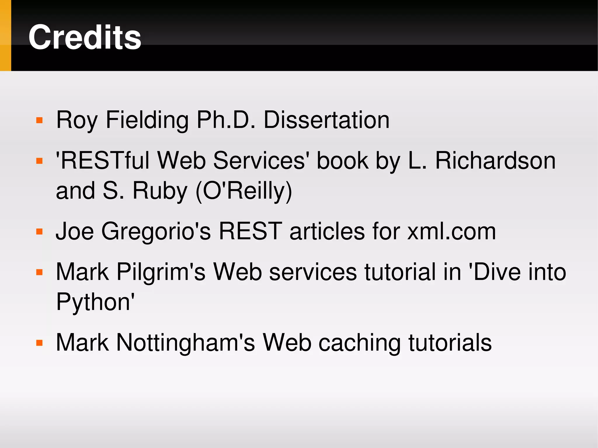 Credits

       Roy Fielding Ph.D. Dissertation
       'RESTful Web Services' book by L. Richardson 
        and S. Ruby (O'Reilly)
       Joe Gregorio's REST articles for xml.com
       Mark Pilgrim's Web services tutorial in 'Dive into 
        Python'
       Mark Nottingham's Web caching tutorials

                                
 