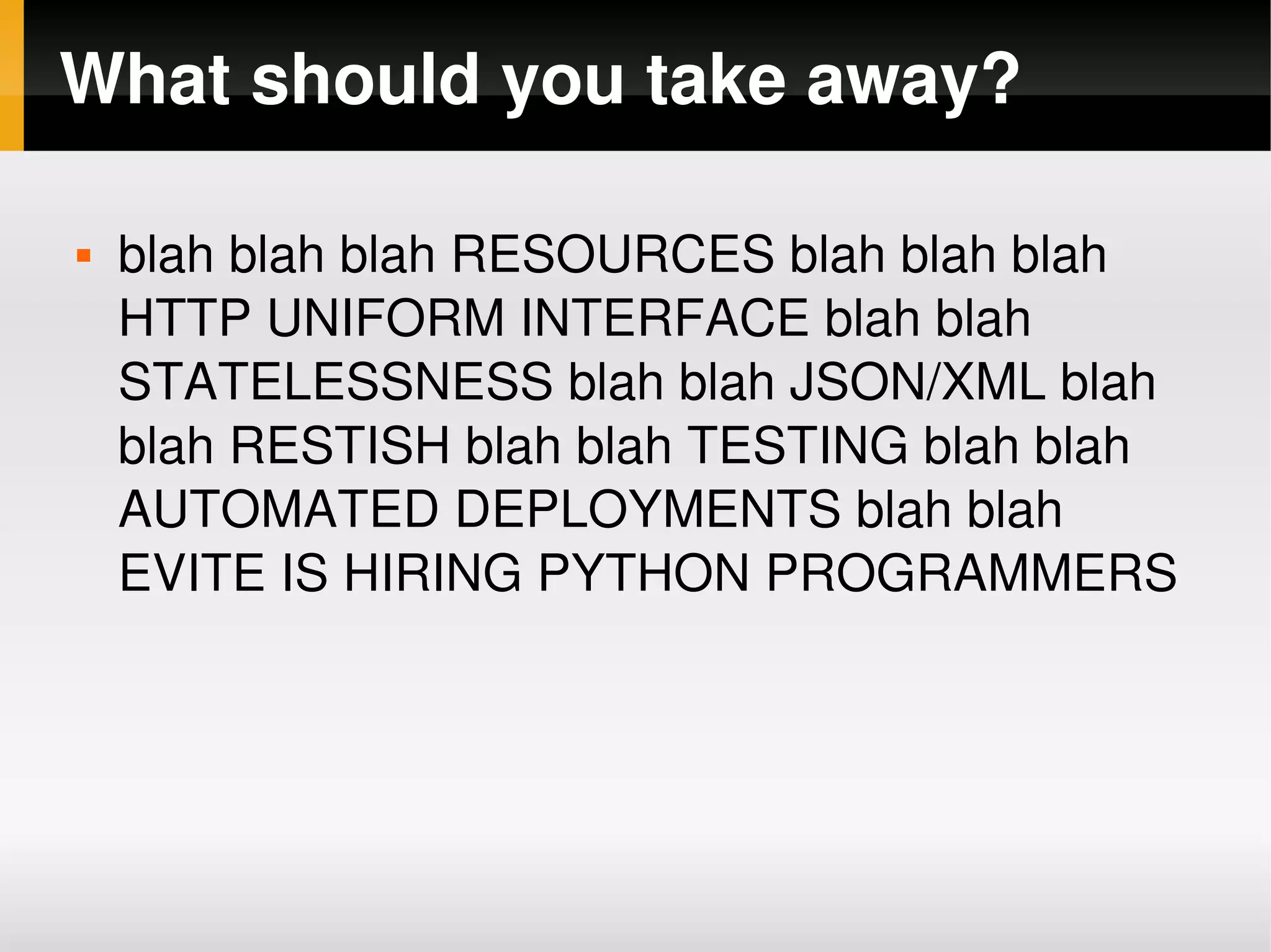 What should you take away?

       blah blah blah RESOURCES blah blah blah 
        HTTP UNIFORM INTERFACE blah blah 
        STATELESSNESS blah blah JSON/XML blah 
        blah RESTISH blah blah TESTING blah blah 
        AUTOMATED DEPLOYMENTS blah blah 
        EVITE IS HIRING PYTHON PROGRAMMERS




                            
 