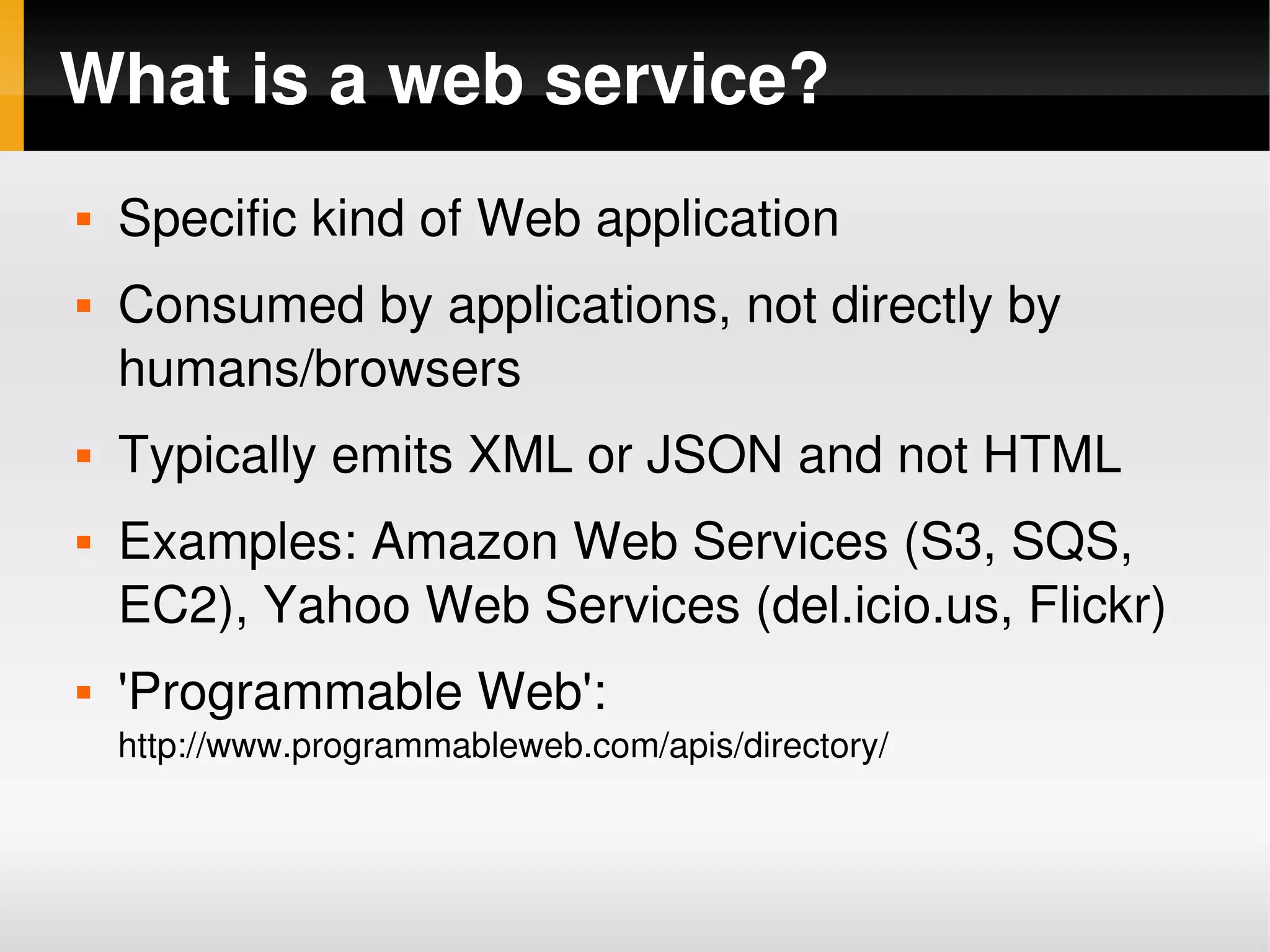 What is a web service?
       Specific kind of Web application
       Consumed by applications, not directly by 
        humans/browsers
       Typically emits XML or JSON and not HTML
       Examples: Amazon Web Services (S3, SQS, 
        EC2), Yahoo Web Services (del.icio.us, Flickr)
       'Programmable Web': 
        http://www.programmableweb.com/apis/directory/


                                       
 
