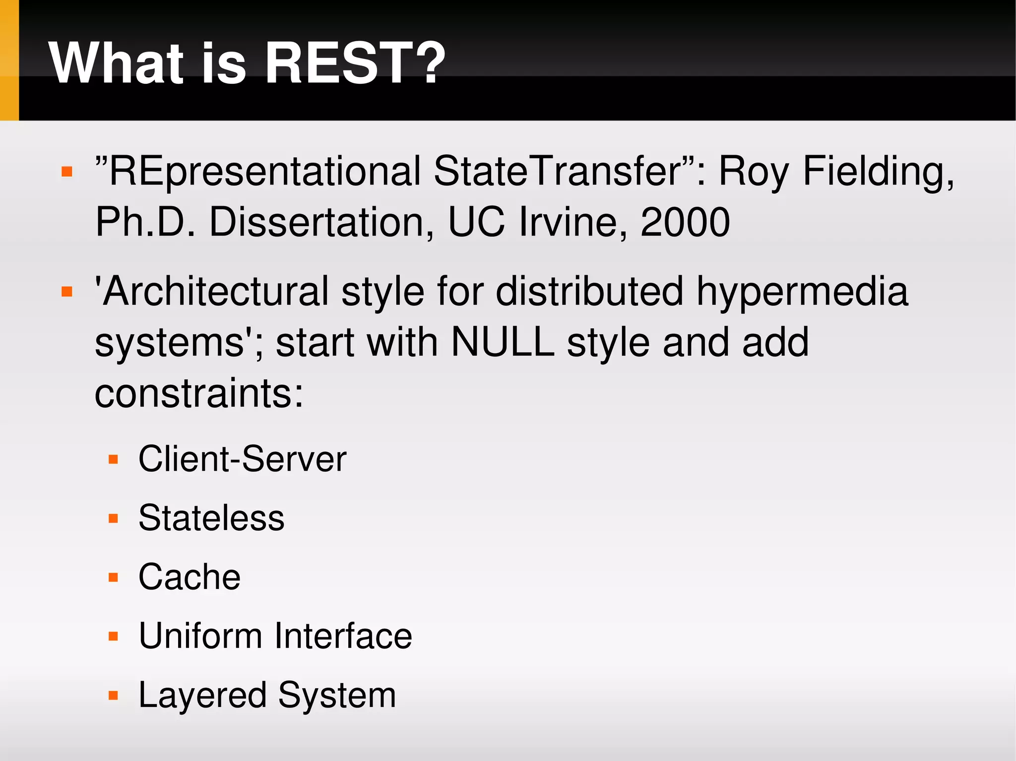 What is REST?
       ”REpresentational StateTransfer”: Roy Fielding, 
        Ph.D. Dissertation, UC Irvine, 2000
       'Architectural style for distributed hypermedia 
        systems'; start with NULL style and add 
        constraints:
           Client­Server
           Stateless
           Cache
           Uniform Interface
 
           Layered System       
 