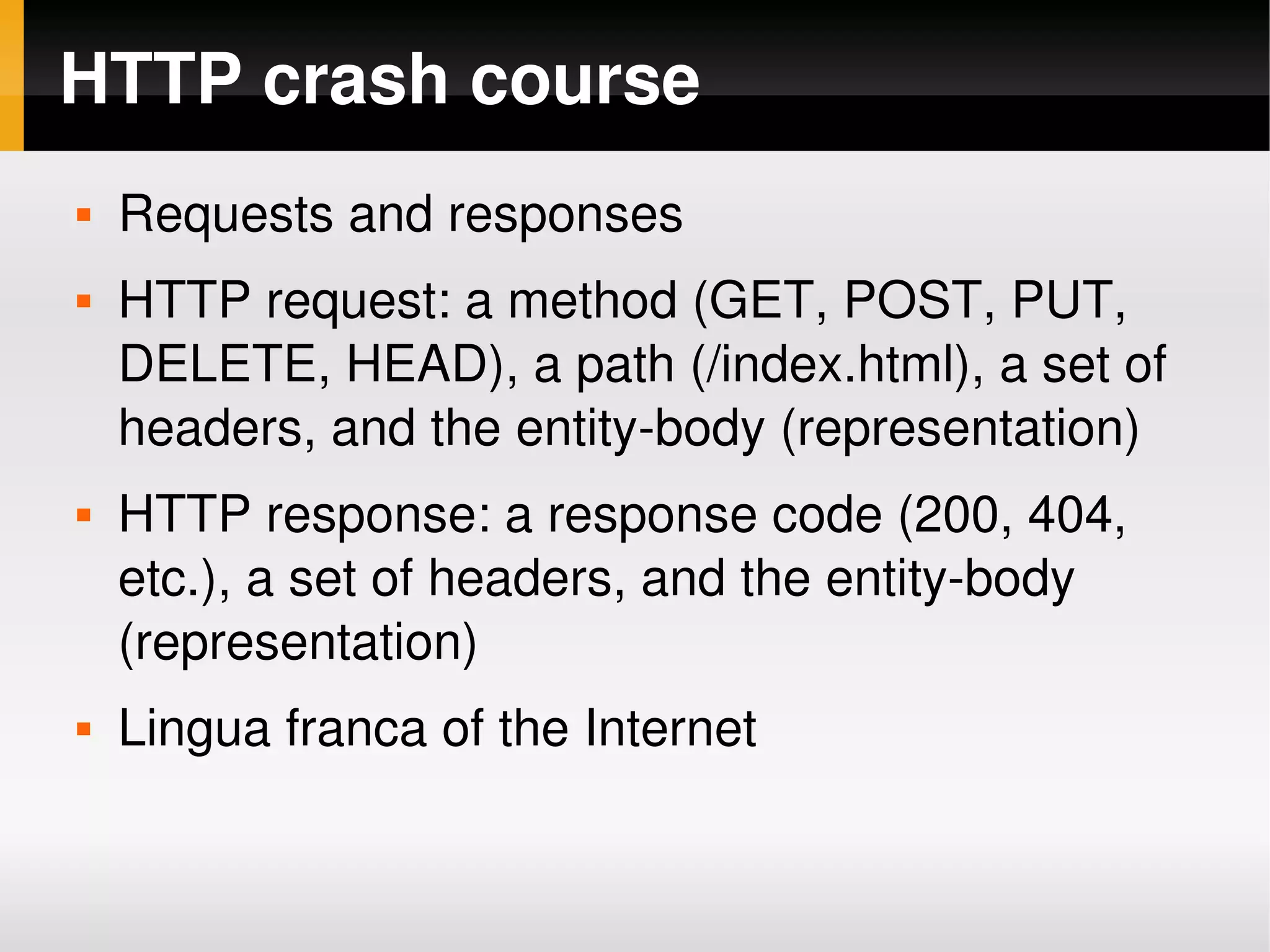 HTTP crash course
       Requests and responses
       HTTP request: a method (GET, POST, PUT, 
        DELETE, HEAD), a path (/index.html), a set of 
        headers, and the entity­body (representation)
       HTTP response: a response code (200, 404, 
        etc.), a set of headers, and the entity­body 
        (representation)
       Lingua franca of the Internet

                                
 