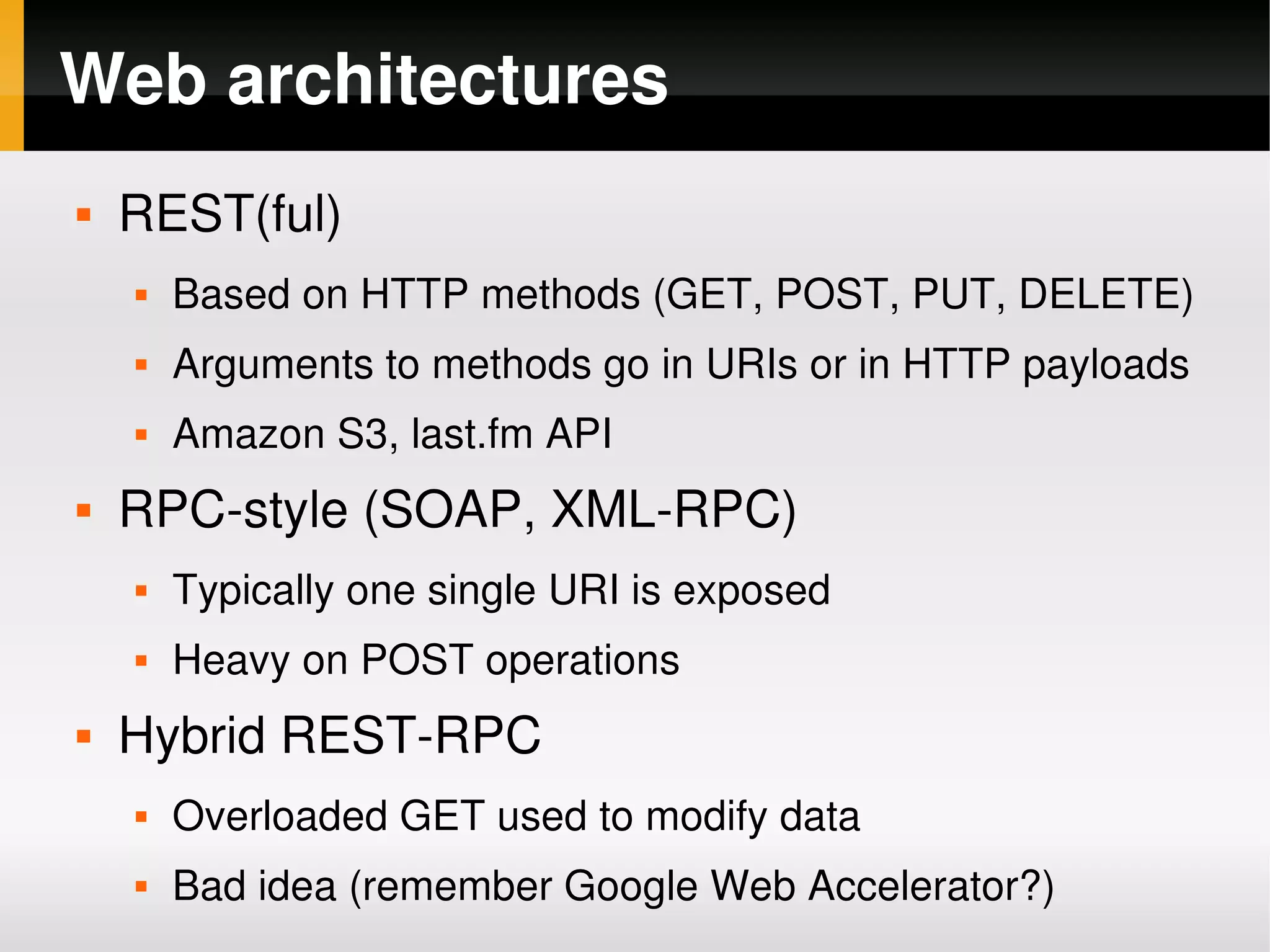 Web architectures
       REST(ful)
           Based on HTTP methods (GET, POST, PUT, DELETE)
           Arguments to methods go in URIs or in HTTP payloads
           Amazon S3, last.fm API
       RPC­style (SOAP, XML­RPC)
           Typically one single URI is exposed
           Heavy on POST operations
       Hybrid REST­RPC
           Overloaded GET used to modify data
           Bad idea (remember Google Web Accelerator?)
                                   
 