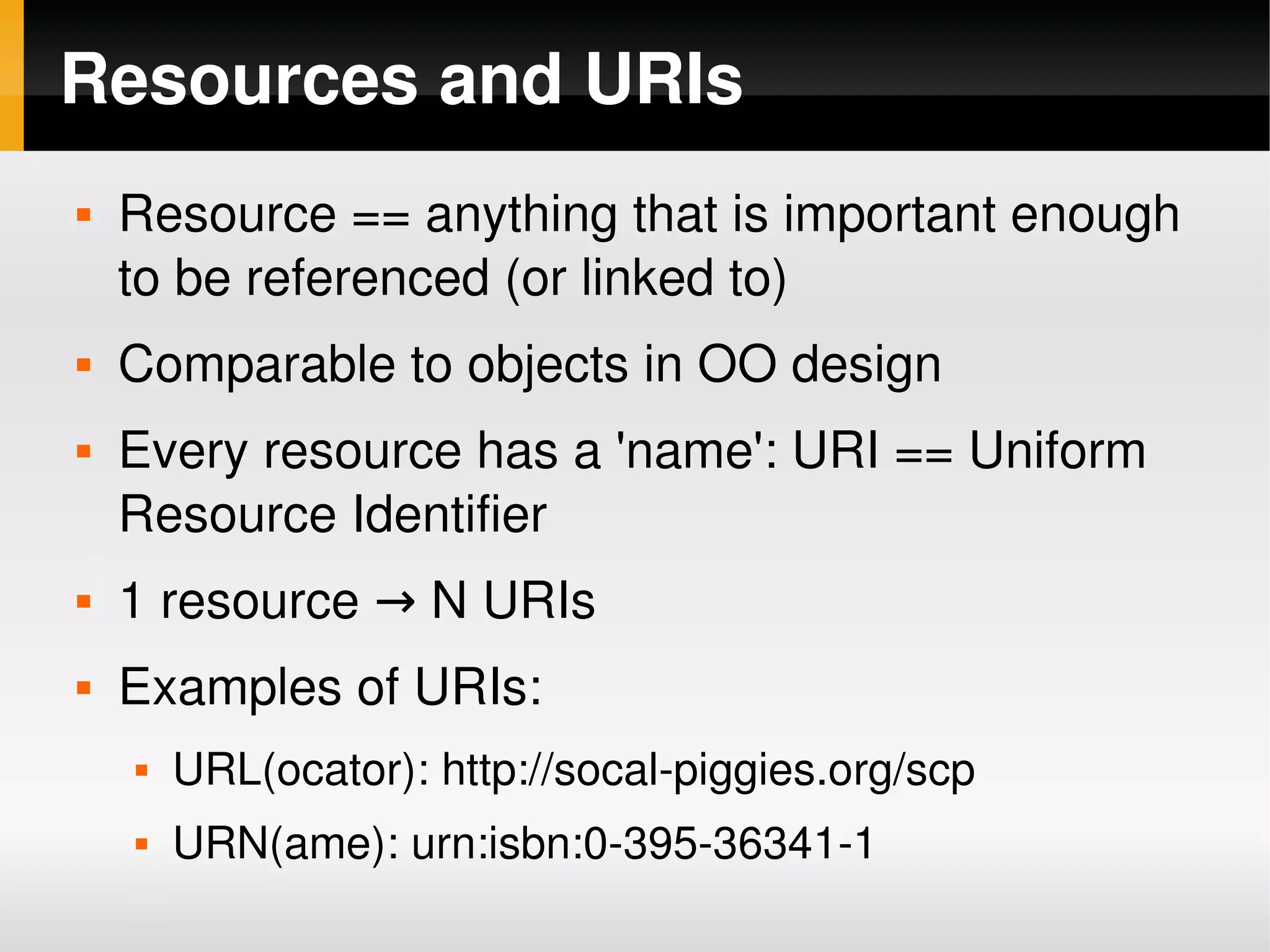 Resources and URIs
       Resource == anything that is important enough 
        to be referenced (or linked to)
       Comparable to objects in OO design
       Every resource has a 'name': URI == Uniform 
        Resource Identifier
       1 resource → N URIs
       Examples of URIs:
           URL(ocator): http://socal­piggies.org/scp
           URN(ame): urn:isbn:0­395­36341­1
                                    
 