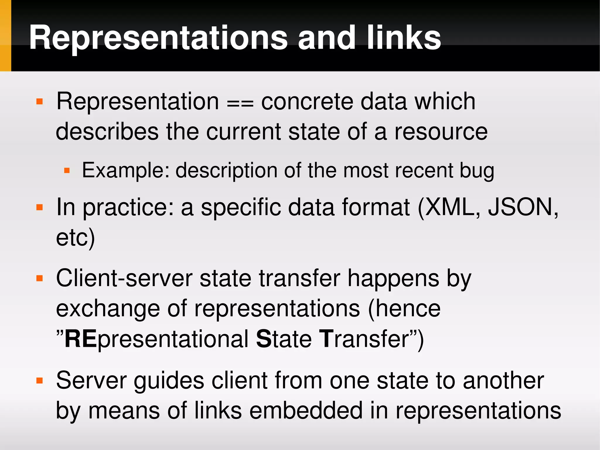 Representations and links
       Representation == concrete data which 
        describes the current state of a resource
           Example: description of the most recent bug
       In practice: a specific data format (XML, JSON, 
        etc)
       Client­server state transfer happens by 
        exchange of representations (hence 
        ”REpresentational State Transfer”)
       Server guides client from one state to another 
        by means of links embedded in representations
                                 
 