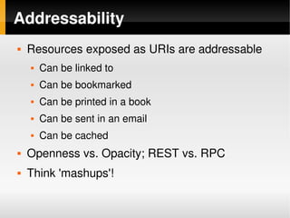 Addressability
       Resources exposed as URIs are addressable
           Can be linked to
           Can be bookmarked
           Can be printed in a book
           Can be sent in an email
           Can be cached
       Openness vs. Opacity; REST vs. RPC
       Think 'mashups'!

                                   
 
