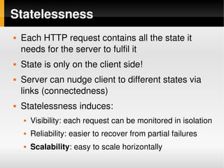 Statelessness
       Each HTTP request contains all the state it 
        needs for the server to fulfil it
       State is only on the client side!
       Server can nudge client to different states via 
        links (connectedness)
       Statelessness induces:
           Visibility: each request can be monitored in isolation
           Reliability: easier to recover from partial failures
           Scalability: easy to scale horizontally
                                      
 