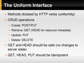 The Uniform Interface
       Methods dictated by HTTP verbs (uniformity)
                                        uniformity
       CRUD operations
           Create: POST/PUT
           Retrieve: GET (HEAD for resource metadata)
           Update: PUT
           Delete: DELETE
       GET and HEAD should be safe (no changes to 
        server state)
       GET, HEAD, PUT should be idempotent
                                  
 