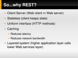 So...why REST?
       Client­Server (Web client ↔ Web server)
       Stateless (client keeps state)
       Uniform interface (HTTP methods)
       Caching
           Reduces latency
           Reduces network bandwidth
       Layered system (higher application layer calls 
        lower Web services layer)
                                 
 