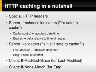 HTTP caching in a nutshell
    Special HTTP headers
    Server: freshness indicators (”it's safe to 
     cache”)
        Cache­control → absolute date/time
        Expires → delta relative to time of request
    Server: validators (”is it still safe to cache?”)
        Last­Modified → absolute date/time
        Etag → hash of content
    Client: If­Modified­Since (for Last­Modified)
 
     Client: If­None­Match (for Etag)
                             
 