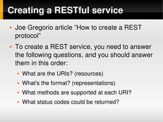 Creating a RESTful service
       Joe Gregorio article ”How to create a REST 
        protocol”
       To create a REST service, you need to answer 
        the following questions, and you should answer 
        them in this order:
           What are the URIs? (resources)
           What's the format? (representations)
           What methods are supported at each URI?
           What status codes could be returned?
                                   
 