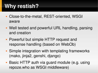 Why restish?
       Close­to­the­metal, REST­oriented, WSGI 
        aware
       Well tested and powerful URL handling, parsing 
        and creation
       Powerful but simple HTTP request and 
        response handling (based on WebOb)
       Simple integration with templating frameworks 
        (mako, jinja2, genshi, django)
       Basic HTTP auth via guard module (e.g. using 
        repoze.who as WSGI middleware)
                              
 