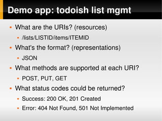 Demo app: todoish list mgmt
       What are the URIs? (resources)
           /lists/LISTID/items/ITEMID
       What's the format? (representations)
           JSON
       What methods are supported at each URI?
           POST, PUT, GET
       What status codes could be returned?
           Success: 200 OK, 201 Created
           Error: 404 Not Found, 501 Not Implemented
                                   
 