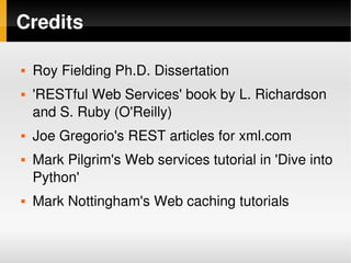 Credits

       Roy Fielding Ph.D. Dissertation
       'RESTful Web Services' book by L. Richardson 
        and S. Ruby (O'Reilly)
       Joe Gregorio's REST articles for xml.com
       Mark Pilgrim's Web services tutorial in 'Dive into 
        Python'
       Mark Nottingham's Web caching tutorials

                                
 