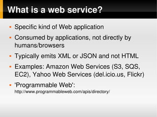 What is a web service?
       Specific kind of Web application
       Consumed by applications, not directly by 
        humans/browsers
       Typically emits XML or JSON and not HTML
       Examples: Amazon Web Services (S3, SQS, 
        EC2), Yahoo Web Services (del.icio.us, Flickr)
       'Programmable Web': 
        http://www.programmableweb.com/apis/directory/


                                       
 
