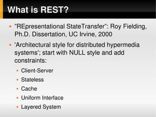 What is REST?
       ”REpresentational StateTransfer”: Roy Fielding, 
        Ph.D. Dissertation, UC Irvine, 2000
       'Architectural style for distributed hypermedia 
        systems'; start with NULL style and add 
        constraints:
           Client­Server
           Stateless
           Cache
           Uniform Interface
 
           Layered System       
 