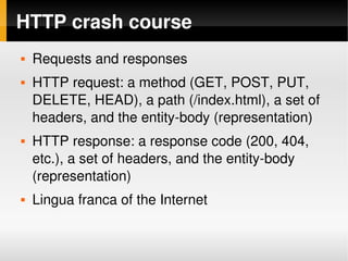 HTTP crash course
       Requests and responses
       HTTP request: a method (GET, POST, PUT, 
        DELETE, HEAD), a path (/index.html), a set of 
        headers, and the entity­body (representation)
       HTTP response: a response code (200, 404, 
        etc.), a set of headers, and the entity­body 
        (representation)
       Lingua franca of the Internet

                                
 