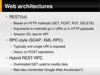 Web architectures
       REST(ful)
           Based on HTTP methods (GET, POST, PUT, DELETE)
           Arguments to methods go in URIs or in HTTP payloads
           Amazon S3, last.fm API
       RPC­style (SOAP, XML­RPC)
           Typically one single URI is exposed
           Heavy on POST operations
       Hybrid REST­RPC
           Overloaded GET used to modify data
           Bad idea (remember Google Web Accelerator?)
                                   
 