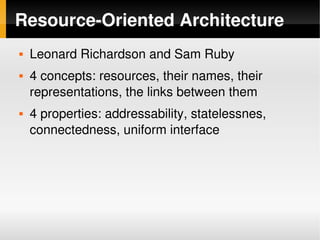 Resource­Oriented Architecture
       Leonard Richardson and Sam Ruby
       4 concepts: resources, their names, their 
        representations, the links between them
       4 properties: addressability, statelessnes, 
        connectedness, uniform interface




                                
 