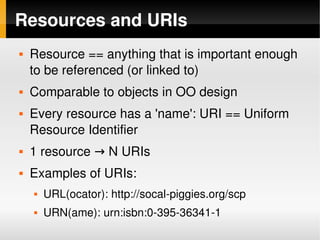 Resources and URIs
       Resource == anything that is important enough 
        to be referenced (or linked to)
       Comparable to objects in OO design
       Every resource has a 'name': URI == Uniform 
        Resource Identifier
       1 resource → N URIs
       Examples of URIs:
           URL(ocator): http://socal­piggies.org/scp
           URN(ame): urn:isbn:0­395­36341­1
                                    
 