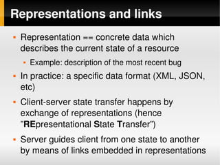 Representations and links
       Representation == concrete data which 
        describes the current state of a resource
           Example: description of the most recent bug
       In practice: a specific data format (XML, JSON, 
        etc)
       Client­server state transfer happens by 
        exchange of representations (hence 
        ”REpresentational State Transfer”)
       Server guides client from one state to another 
        by means of links embedded in representations
                                 
 
