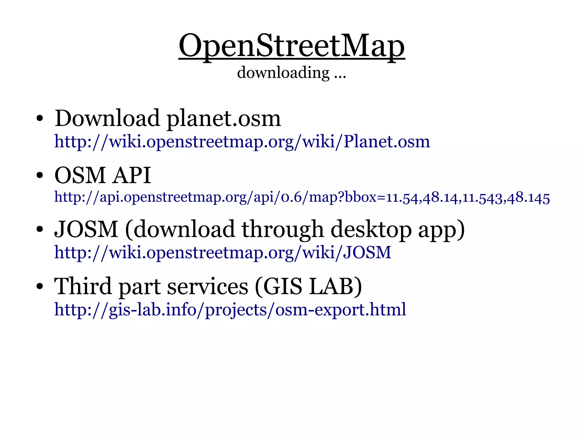 OpenStreetMap
                              downloading ...

●   Download planet.osm
    http://wiki.openstreetmap.org/wiki/Planet.osm
●   OSM API
    http://api.openstreetmap.org/api/0.6/map?bbox=11.54,48.14,11.543,48.145

●   JOSM (download through desktop app)
    http://wiki.openstreetmap.org/wiki/JOSM
●   Third part services (GIS LAB)
    http://gis-lab.info/projects/osm-export.html
 