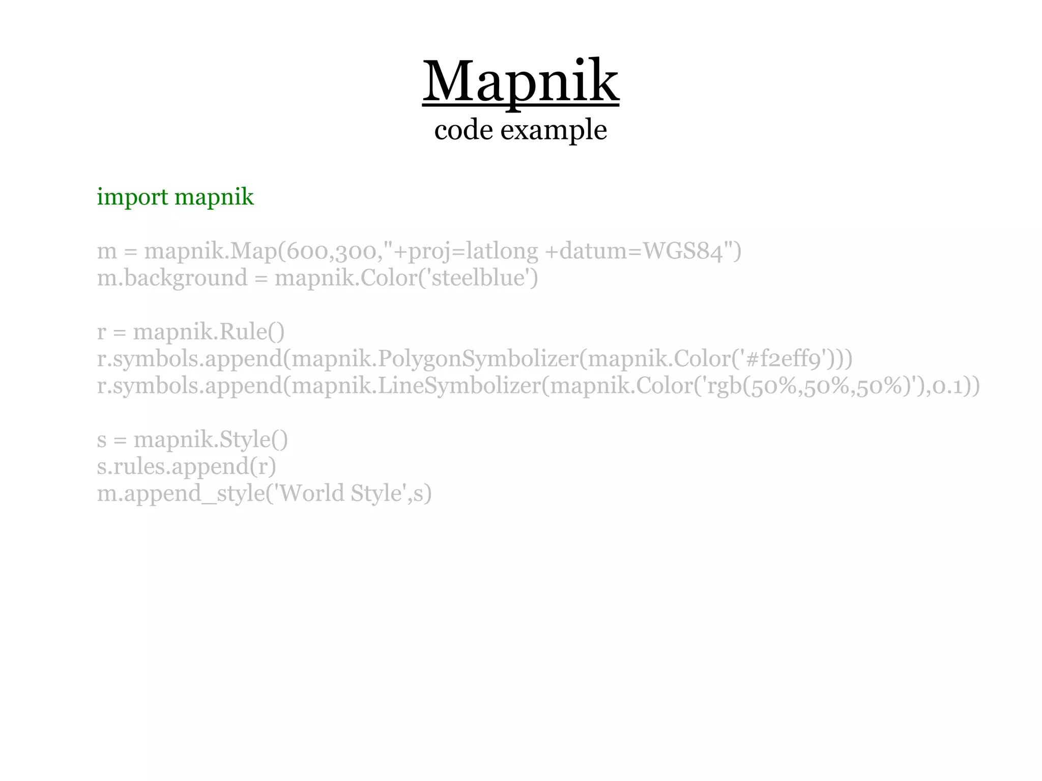 Mapnik
                                  code example

import mapnik

m = mapnik.Map(600,300,"+proj=latlong +datum=WGS84")
m.background = mapnik.Color('steelblue')

r = mapnik.Rule()
r.symbols.append(mapnik.PolygonSymbolizer(mapnik.Color('#f2eff9')))
r.symbols.append(mapnik.LineSymbolizer(mapnik.Color('rgb(50%,50%,50%)'),0.1))

s = mapnik.Style()
s.rules.append(r)
m.append_style('World Style',s)
 