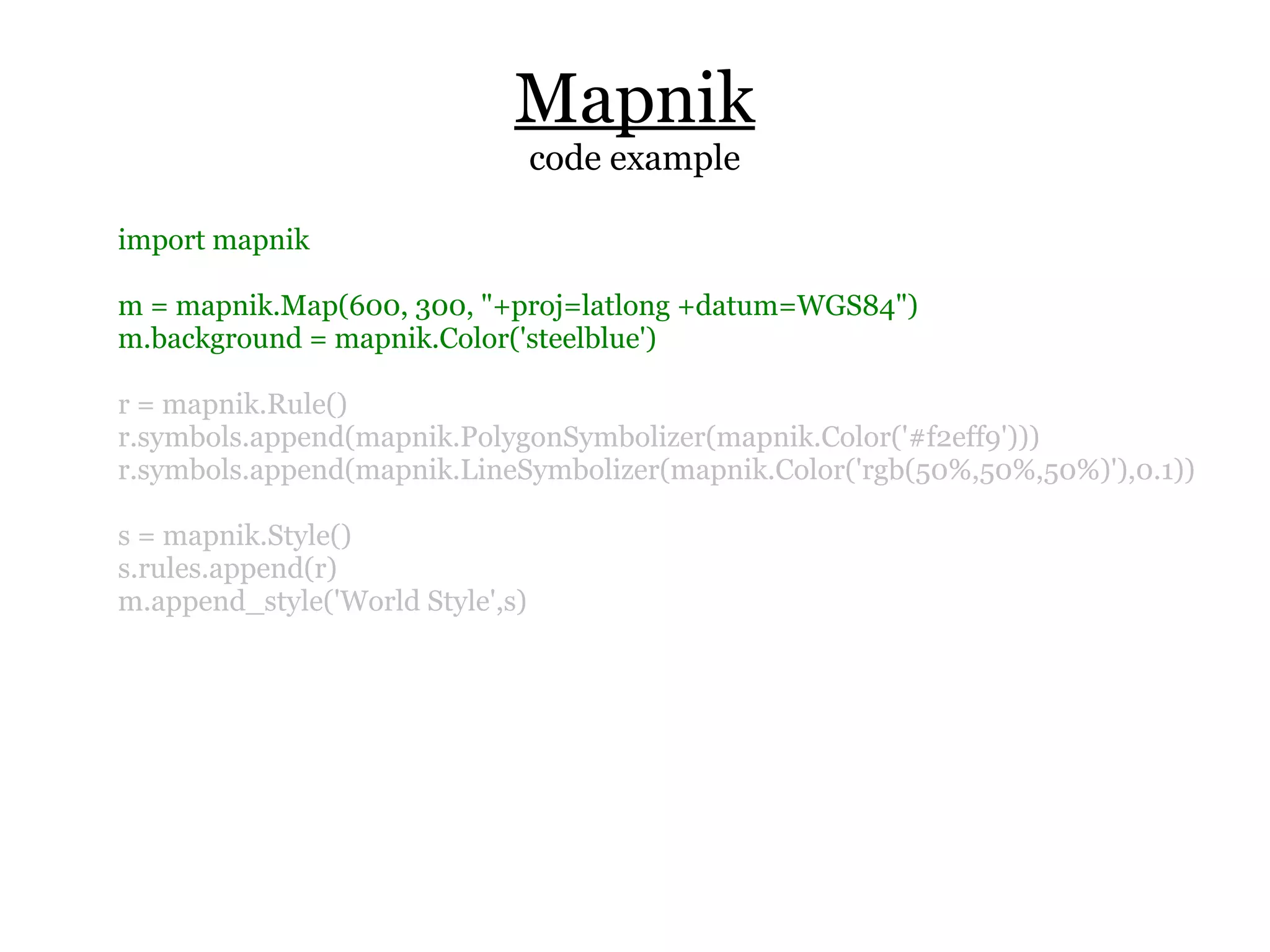 Mapnik
                                  code example

import mapnik

m = mapnik.Map(600, 300, "+proj=latlong +datum=WGS84")
m.background = mapnik.Color('steelblue')

r = mapnik.Rule()
r.symbols.append(mapnik.PolygonSymbolizer(mapnik.Color('#f2eff9')))
r.symbols.append(mapnik.LineSymbolizer(mapnik.Color('rgb(50%,50%,50%)'),0.1))

s = mapnik.Style()
s.rules.append(r)
m.append_style('World Style',s)
 