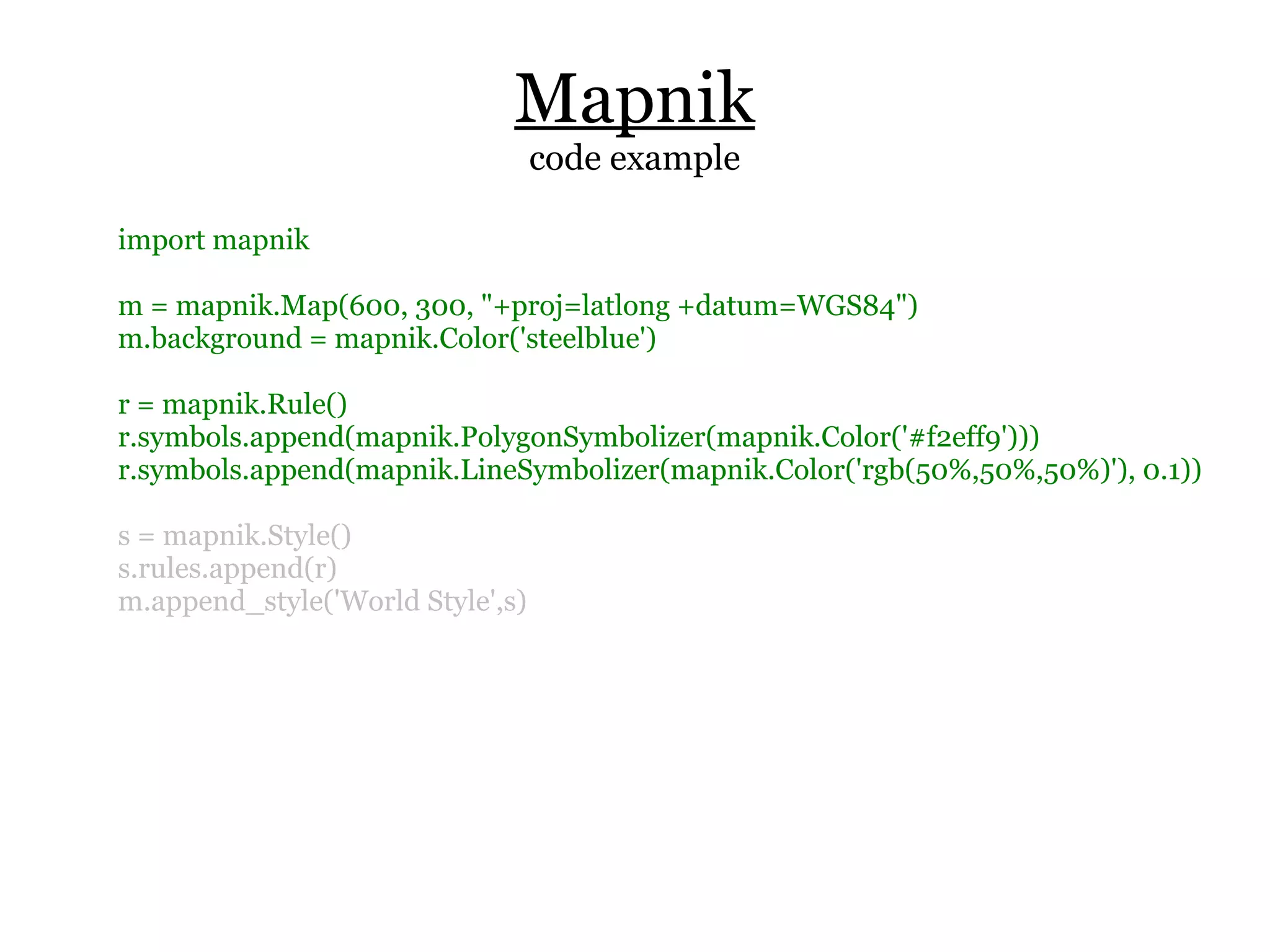 Mapnik
                                  code example

import mapnik

m = mapnik.Map(600, 300, "+proj=latlong +datum=WGS84")
m.background = mapnik.Color('steelblue')

r = mapnik.Rule()
r.symbols.append(mapnik.PolygonSymbolizer(mapnik.Color('#f2eff9')))
r.symbols.append(mapnik.LineSymbolizer(mapnik.Color('rgb(50%,50%,50%)'), 0.1))

s = mapnik.Style()
s.rules.append(r)
m.append_style('World Style',s)
 