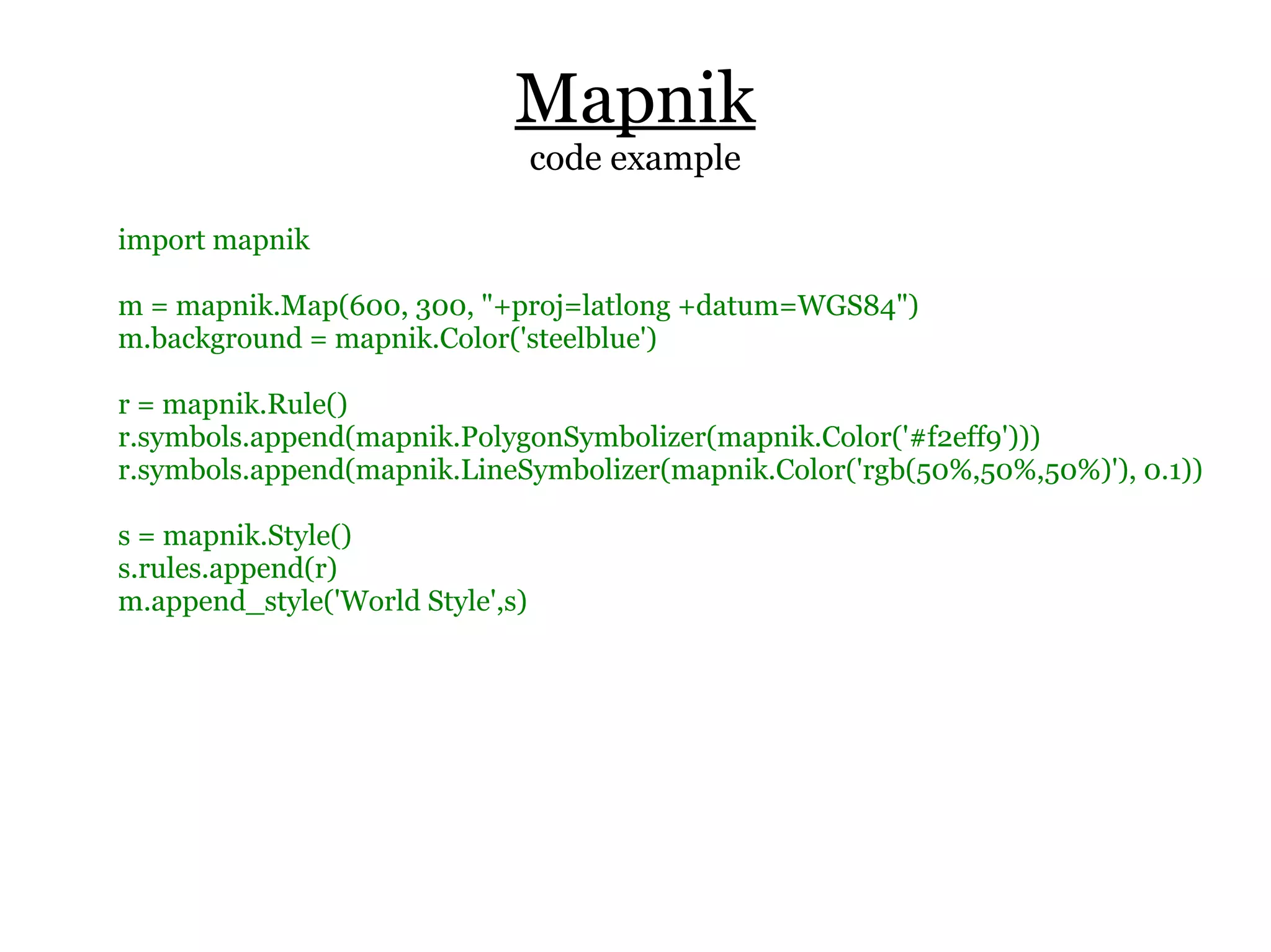 Mapnik
                                  code example

import mapnik

m = mapnik.Map(600, 300, "+proj=latlong +datum=WGS84")
m.background = mapnik.Color('steelblue')

r = mapnik.Rule()
r.symbols.append(mapnik.PolygonSymbolizer(mapnik.Color('#f2eff9')))
r.symbols.append(mapnik.LineSymbolizer(mapnik.Color('rgb(50%,50%,50%)'), 0.1))

s = mapnik.Style()
s.rules.append(r)
m.append_style('World Style',s)
 