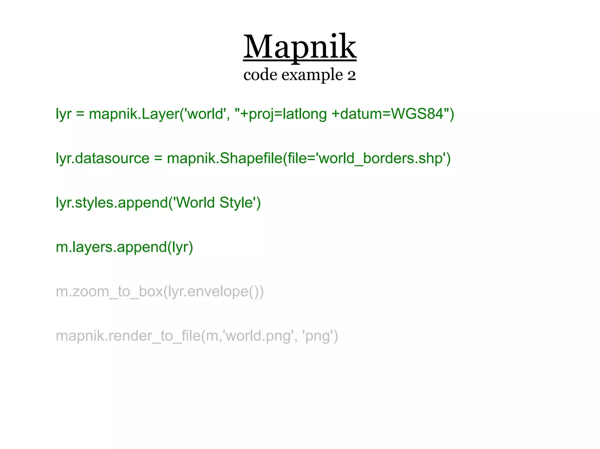 Mapnik
                             code example 2

lyr = mapnik.Layer('world', "+proj=latlong +datum=WGS84")

lyr.datasource = mapnik.Shapefile(file='world_borders.shp')

lyr.styles.append('World Style')

m.layers.append(lyr)

m.zoom_to_box(lyr.envelope())

mapnik.render_to_file(m,'world.png', 'png')
 