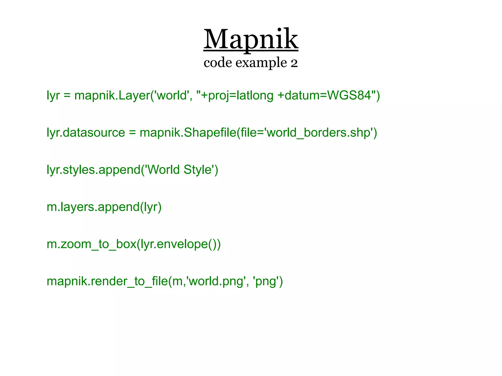 Mapnik
                             code example 2

lyr = mapnik.Layer('world', "+proj=latlong +datum=WGS84")

lyr.datasource = mapnik.Shapefile(file='world_borders.shp')

lyr.styles.append('World Style')

m.layers.append(lyr)

m.zoom_to_box(lyr.envelope())

mapnik.render_to_file(m,'world.png', 'png')
 