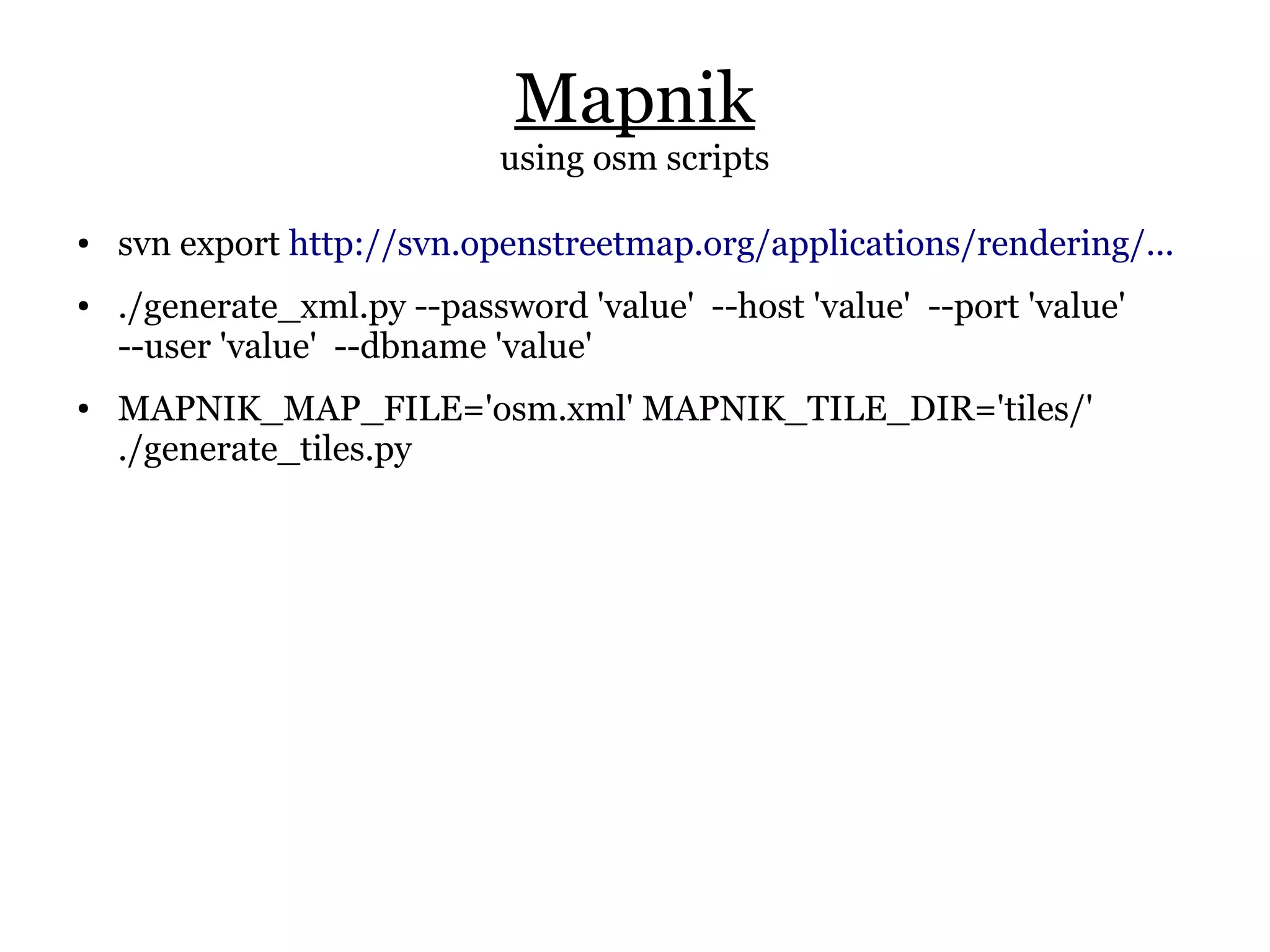 Mapnik
                             using osm scripts

●   svn export http://svn.openstreetmap.org/applications/rendering/...
●   ./generate_xml.py --password 'value' --host 'value' --port 'value'
    --user 'value' --dbname 'value'
●   MAPNIK_MAP_FILE='osm.xml' MAPNIK_TILE_DIR='tiles/'
    ./generate_tiles.py
 