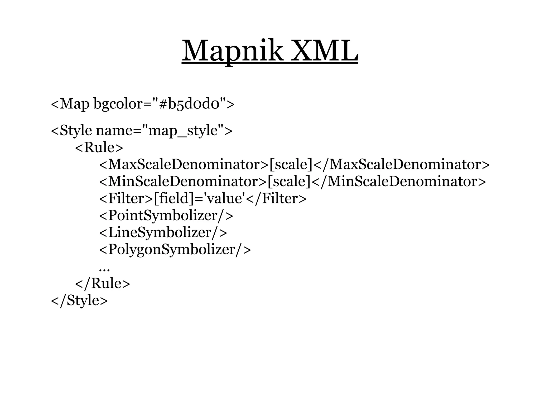 Mapnik XML
<Map bgcolor="#b5d0d0">
<Style name="map_style">
   <Rule>
       <MaxScaleDenominator>[scale]</MaxScaleDenominator>
       <MinScaleDenominator>[scale]</MinScaleDenominator>
       <Filter>[field]='value'</Filter>
       <PointSymbolizer/>
       <LineSymbolizer/>
       <PolygonSymbolizer/>
       …
   </Rule>
</Style>
 