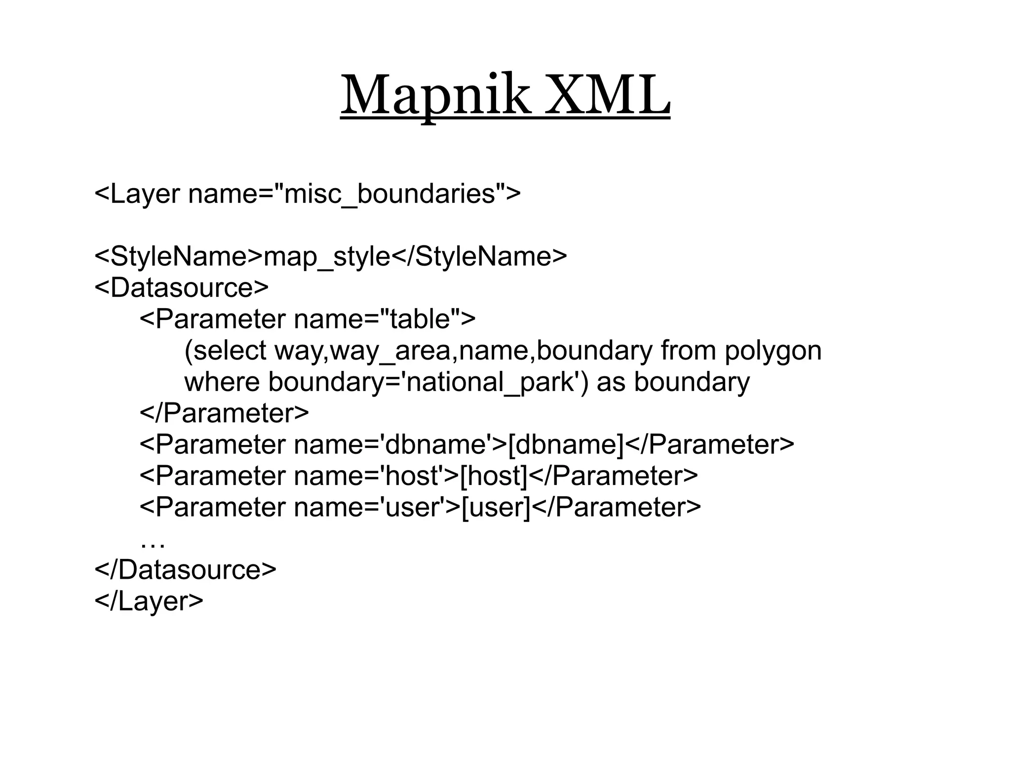 Mapnik XML
<Layer name="misc_boundaries">

<StyleName>map_style</StyleName>
<Datasource>
   <Parameter name="table">
       (select way,way_area,name,boundary from polygon
       where boundary='national_park') as boundary
   </Parameter>
   <Parameter name='dbname'>[dbname]</Parameter>
   <Parameter name='host'>[host]</Parameter>
   <Parameter name='user'>[user]</Parameter>
   …
</Datasource>
</Layer>
 