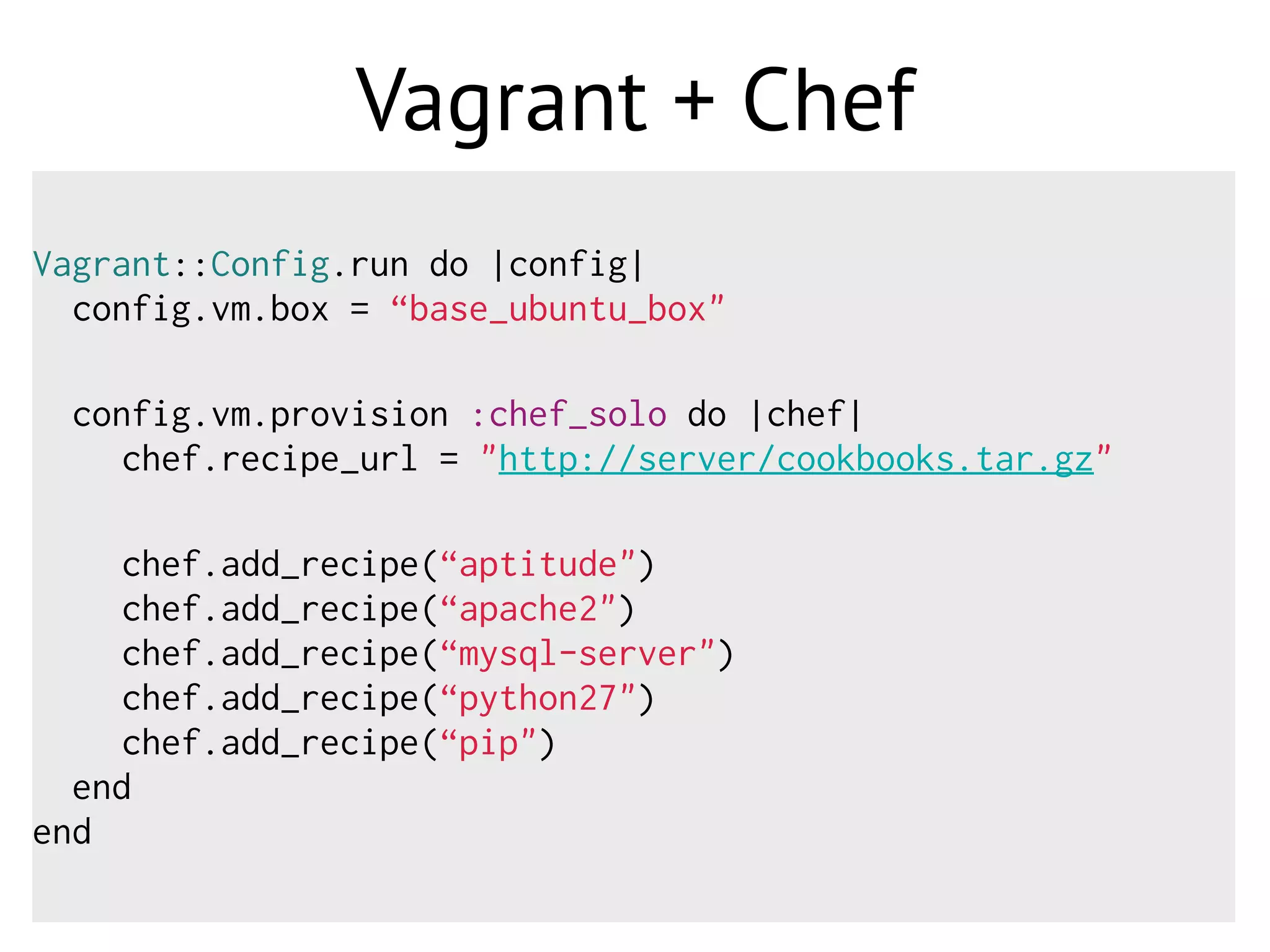 Vagrant + Chef
Vagrant::Config.run do |config|
config.vm.box = “base_ubuntu_box"
config.vm.provision :chef_solo do |chef|
chef.recipe_url = "http://server/cookbooks.tar.gz"
chef.add_recipe(“aptitude")
chef.add_recipe(“apache2")
chef.add_recipe(“mysql-server")
chef.add_recipe(“python27")
chef.add_recipe(“pip")
end
end
 