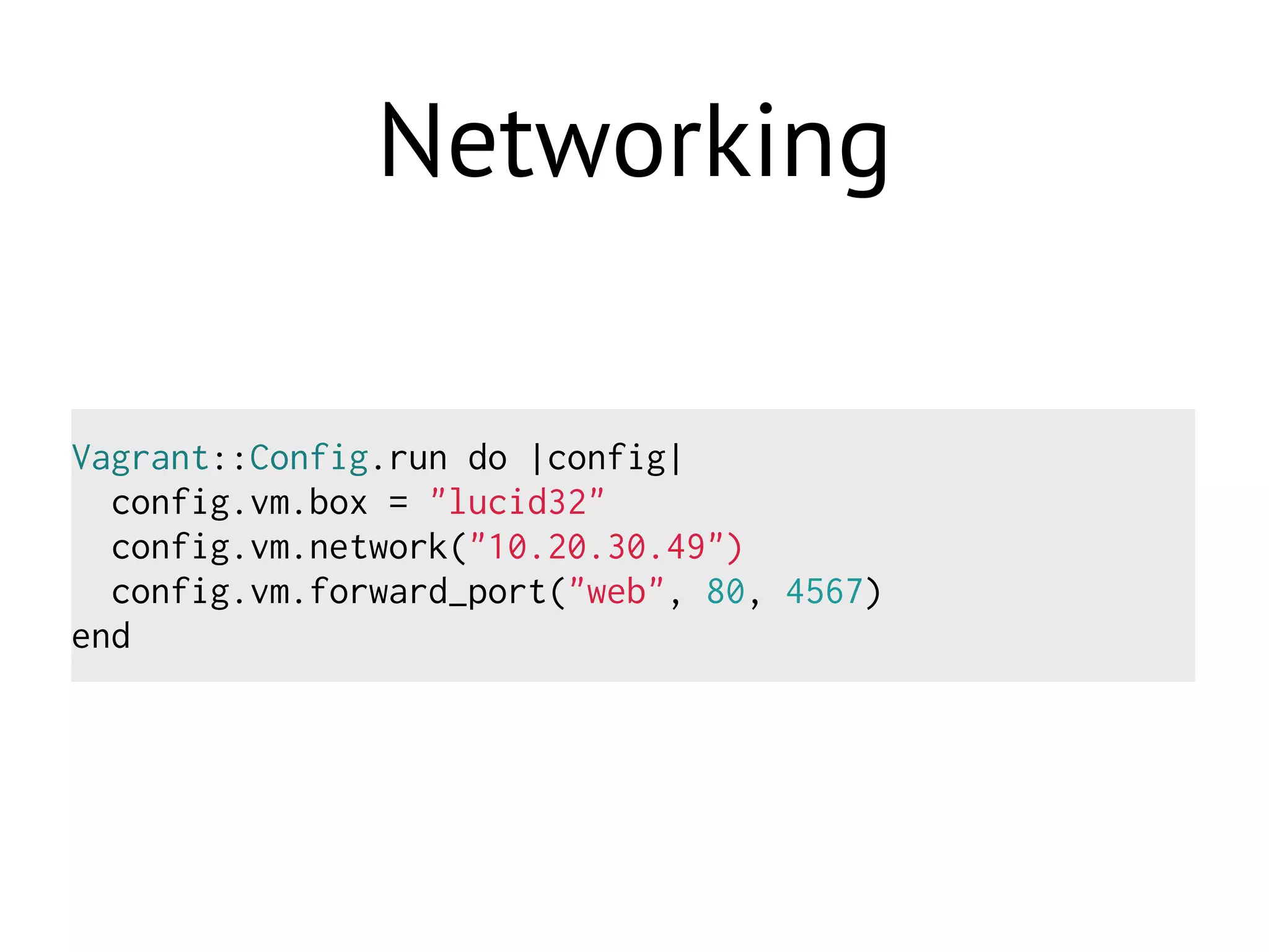 Networking
Vagrant::Config.run do |config|
config.vm.box = "lucid32"
config.vm.network("10.20.30.49")
config.vm.forward_port("web", 80, 4567)
end
 