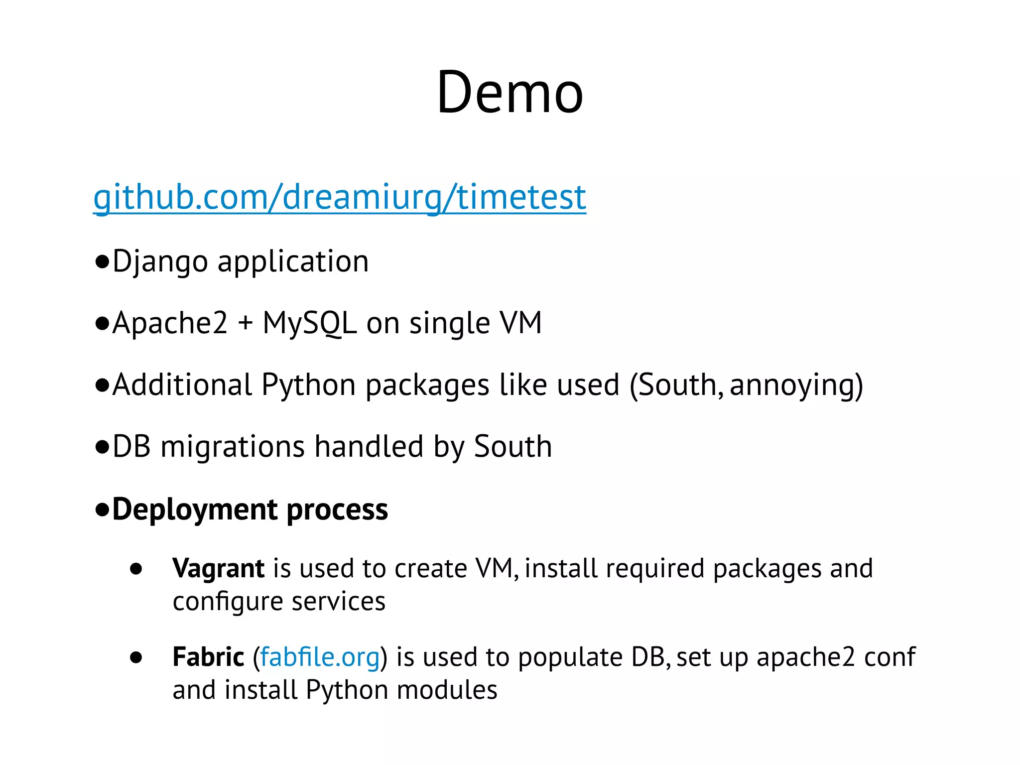 Demo
github.com/dreamiurg/timetest
•Django application
•Apache2 + MySQL on single VM
•Additional Python packages like used (South, annoying)
•DB migrations handled by South
•Deployment process
• Vagrant is used to create VM, install required packages and
conﬁgure services
• Fabric (fabﬁle.org) is used to populate DB, set up apache2 conf
and install Python modules
 