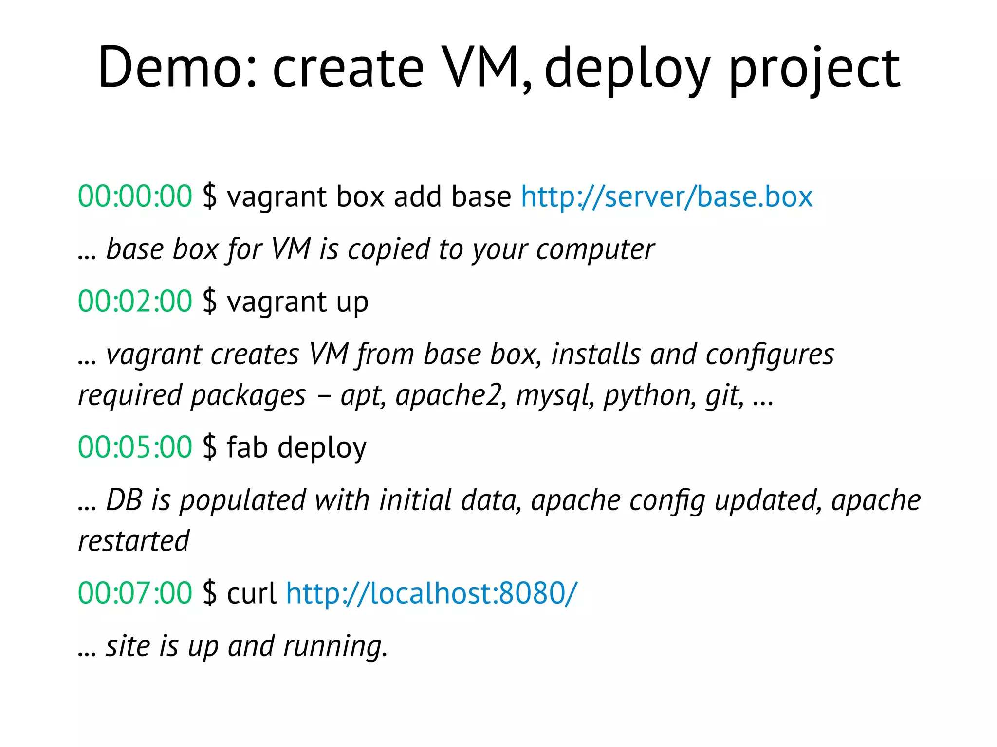 Demo: create VM, deploy project
00:00:00 $ vagrant box add base http://server/base.box
... base box for VM is copied to your computer
00:02:00 $ vagrant up
... vagrant creates VM from base box, installs and conﬁgures
required packages – apt, apache2, mysql, python, git, …
00:05:00 $ fab deploy
... DB is populated with initial data, apache conﬁg updated, apache
restarted
00:07:00 $ curl http://localhost:8080/
... site is up and running.
 