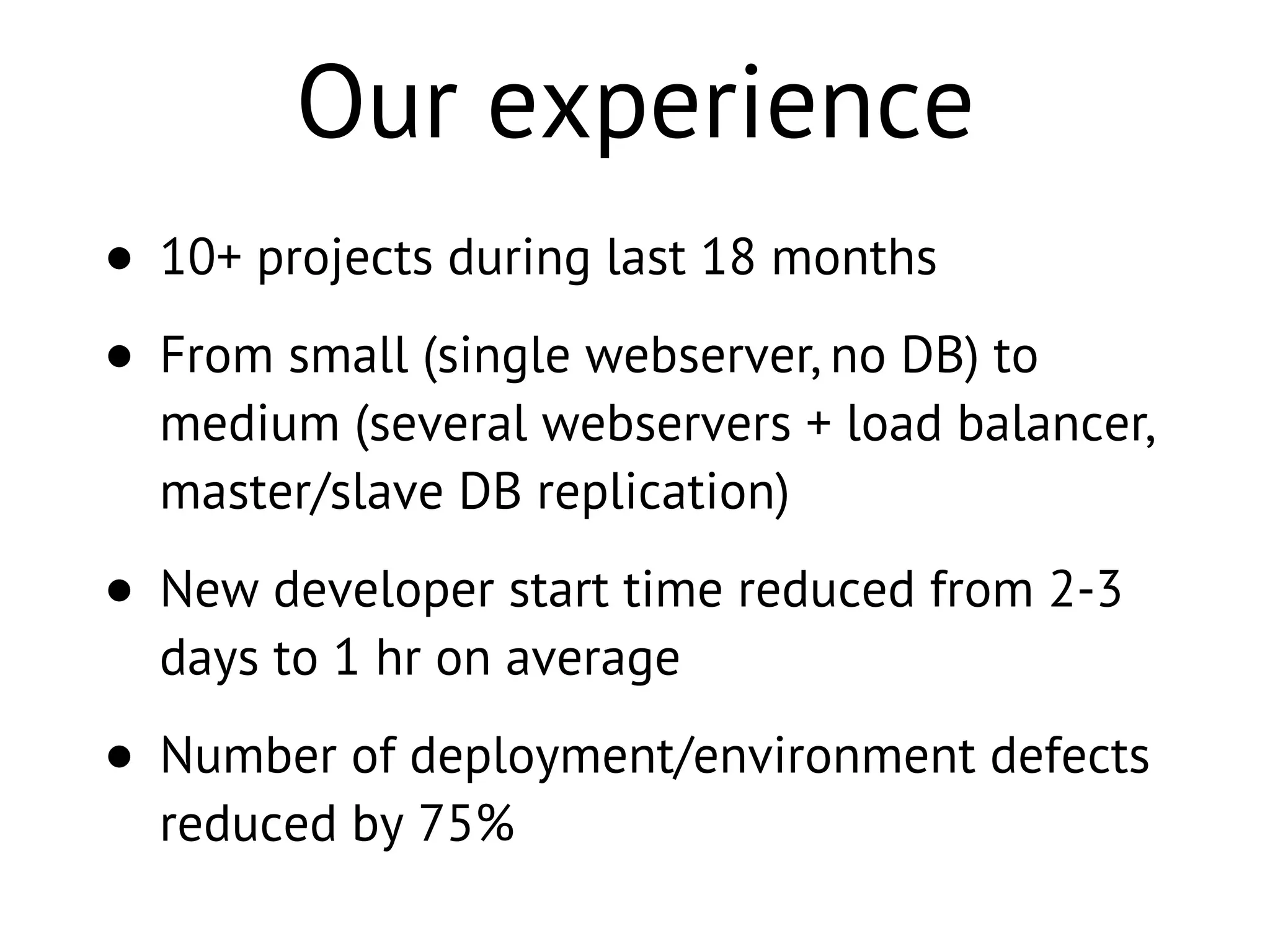 Our experience
• 10+ projects during last 18 months
• From small (single webserver, no DB) to
medium (several webservers + load balancer,
master/slave DB replication)
• New developer start time reduced from 2-3
days to 1 hr on average
• Number of deployment/environment defects
reduced by 75%
 