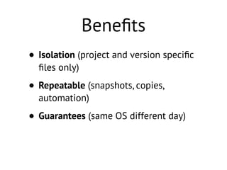 Beneﬁts
• Isolation (project and version speciﬁc
ﬁles only)
• Repeatable (snapshots, copies,
automation)
• Guarantees (same OS different day)
 