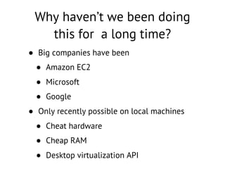 Why haven’t we been doing
this for a long time?
• Big companies have been
• Amazon EC2
• Microsoft
• Google
• Only recently possible on local machines
• Cheat hardware
• Cheap RAM
• Desktop virtualization API
 