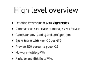 High level overview
• Describe environment with Vagrantﬁles
• Command line interface to manage VM lifecycle
• Automate provisioning and conﬁguration
• Share folder with host OS via NFS
• Provide SSH access to guest OS
• Network multiple VMs
• Package and distribute VMs
 