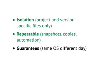 • Isolation (project and version
speciﬁc ﬁles only)
• Repeatable (snapshots, copies,
automation)
• Guarantees (same OS different day)
 