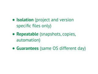 • Isolation (project and version
speciﬁc ﬁles only)
• Repeatable (snapshots, copies,
automation)
• Guarantees (same OS different day)
 