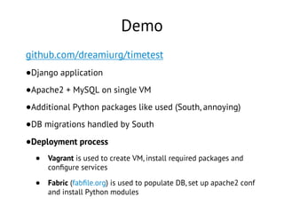 Demo
github.com/dreamiurg/timetest
•Django application
•Apache2 + MySQL on single VM
•Additional Python packages like used (South, annoying)
•DB migrations handled by South
•Deployment process
• Vagrant is used to create VM, install required packages and
conﬁgure services
• Fabric (fabﬁle.org) is used to populate DB, set up apache2 conf
and install Python modules
 