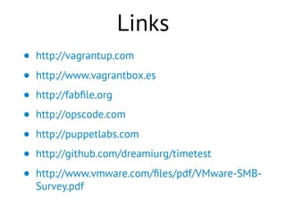 Links
• http://vagrantup.com
• http://www.vagrantbox.es
• http://fabﬁle.org
• http://opscode.com
• http://puppetlabs.com
• http://github.com/dreamiurg/timetest
• http://www.vmware.com/ﬁles/pdf/VMware-SMB-
Survey.pdf
 